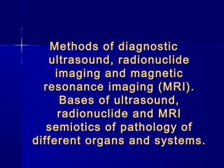 Methods of diagnosticMethods of diagnostic
ultrasound, radionuclideultrasound, radionuclide
imaging and magneticimaging and magnetic
resonance imaging (MRI).resonance imaging (MRI).
Bases of ultrasound,Bases of ultrasound,
radionuclide and MRIradionuclide and MRI
semiotics of pathology ofsemiotics of pathology of
different organs and systems.different organs and systems.
 
