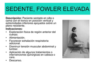 SEDENTE, FOWLER ELEVADA
Descripción: Paciente sentado en silla o
cama con el tronco en posición vertical y
extremidades inferiores apoyados sobre un
plano resistente.
Indicaciones:
• Exploración física de región anterior del
cuerpo.
• Alimentación.
• Favorecer exhalación respiratoria
adicional.
• Disminuir tensión muscular abdominal y
lumbar.
• Aplicación de algunos tratamientos o
intervenciones quirúrgicas en cabeza o
cara.
• Descanso.
 