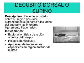 DECUBITO DORSAL O
SUPINO
Descripción: Paciente acostado
sobre su región posterior,
extremidades superiores a los lados
del cuerpo y las inferiores
ligeramente flexionadas.
Indicaciones:
• Exploración física de región
anterior del cuerpo.
• Relajación muscular.
• Aplicación de tratamientos
específicos en región anterior del
cuerpo
 