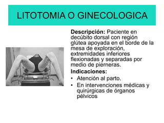 LITOTOMIA O GINECOLOGICA
Descripción: Paciente en
decúbito dorsal con región
glútea apoyada en el borde de la
mesa de exploración,
extremidades inferiores
flexionadas y separadas por
medio de pierneras.
Indicaciones:
• Atención al parto.
• En intervenciones médicas y
quirúrgicas de órganos
pélvicos
 