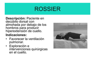 ROSSIER
Descripción: Paciente en
decúbito dorsal con
almohada por debajo de los
hombros para producir
hiperextensión de cuello.
Indicaciones:
• Favorecer la ventilación
pulmonar.
• Exploración e
intervenciones quirúrgicas
en el cuello.
 