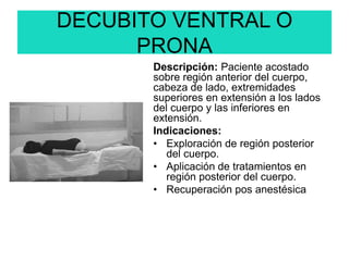 DECUBITO VENTRAL O
PRONA
Descripción: Paciente acostado
sobre región anterior del cuerpo,
cabeza de lado, extremidades
superiores en extensión a los lados
del cuerpo y las inferiores en
extensión.
Indicaciones:
• Exploración de región posterior
del cuerpo.
• Aplicación de tratamientos en
región posterior del cuerpo.
• Recuperación pos anestésica
 