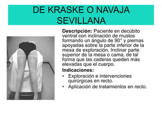 DE KRASKE O NAVAJA
SEVILLANA
Descripción: Paciente en decúbito
ventral con inclinación de muslos
formando un ángulo de 90° y piernas
apoyadas sobre la parte inferior de la
mesa de exploración. Inclinar parte
superior de la mesa o cama, de tal
forma que las caderas queden más
elevadas que el cuerpo.
Indicaciones:
• Exploración e intervenciones
quirúrgicas en recto.
• Aplicación de tratamientos en recto.
 