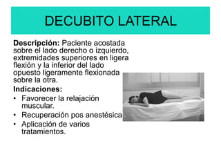 DECUBITO LATERAL
Descripción: Paciente acostada
sobre el lado derecho o izquierdo,
extremidades superiores en ligera
flexión y la inferior del lado
opuesto ligeramente flexionada
sobre la otra.
Indicaciones:
• Favorecer la relajación
muscular.
• Recuperación pos anestésica.
• Aplicación de varios
tratamientos.
 