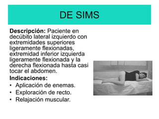 DE SIMS
Descripción: Paciente en
decúbito lateral izquierdo con
extremidades superiores
ligeramente flexionadas,
extremidad inferior izquierda
ligeramente flexionada y la
derecha flexionada hasta casi
tocar el abdomen.
Indicaciones:
• Aplicación de enemas.
• Exploración de recto.
• Relajación muscular.
 
