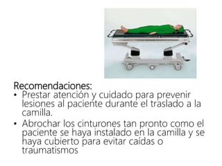 Recomendaciones:
• Prestar atención y cuidado para prevenir
lesiones al paciente durante el traslado a la
camilla.
• Abrochar los cinturones tan pronto como el
paciente se haya instalado en la camilla y se
haya cubierto para evitar caídas o
traumatismos
 