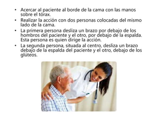 • Acercar al paciente al borde de la cama con las manos
sobre el tórax.
• Realizar la acción con dos personas colocadas del mismo
lado de la cama.
• La primera persona desliza un brazo por debajo de los
hombros del paciente y el otro, por debajo de la espalda.
Esta persona es quien dirige la acción.
• La segunda persona, situada al centro, desliza un brazo
debajo de la espalda del paciente y el otro, debajo de los
glúteos.
 