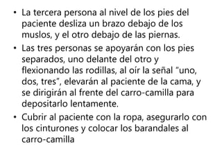 • La tercera persona al nivel de los pies del
paciente desliza un brazo debajo de los
muslos, y el otro debajo de las piernas.
• Las tres personas se apoyarán con los pies
separados, uno delante del otro y
flexionando las rodillas, al oír la señal “uno,
dos, tres”, elevarán al paciente de la cama, y
se dirigirán al frente del carro-camilla para
depositarlo lentamente.
• Cubrir al paciente con la ropa, asegurarlo con
los cinturones y colocar los barandales al
carro-camilla
 