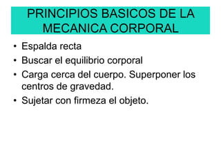 PRINCIPIOS BASICOS DE LA
MECANICA CORPORAL
• Espalda recta
• Buscar el equilibrio corporal
• Carga cerca del cuerpo. Superponer los
centros de gravedad.
• Sujetar con firmeza el objeto.
 