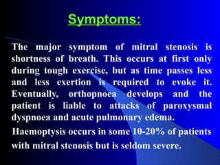 Symptoms:Symptoms:
The major symptom of mitral stenosis is
shortness of breath. This occurs at first only
during tough exercise, but as time passes less
and less exertion is required to evoke it.
Eventually, orthopnoea develops and the
patient is liable to attacks of paroxysmal
dyspnoea and acute pulmonary edema.
Haemoptysis occurs in some 10-20% of patients
with mitral stenosis but is seldom severe.
 