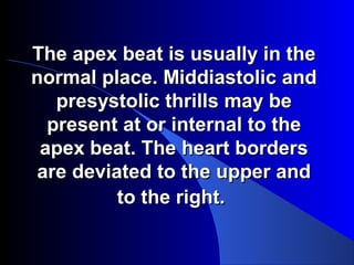 The apex beat is usually in theThe apex beat is usually in the
normal place. Middiastolic andnormal place. Middiastolic and
presystolic thrills may bepresystolic thrills may be
present at or internal to thepresent at or internal to the
apex beat. The heart bordersapex beat. The heart borders
are deviated to the upper andare deviated to the upper and
to the right.to the right.
 
