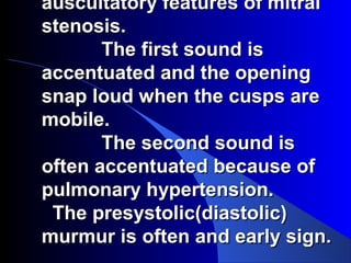 auscultatory features of mitralauscultatory features of mitral
stenosis.stenosis.
The first sound isThe first sound is
accentuated and the openingaccentuated and the opening
snap loud when the cusps aresnap loud when the cusps are
mobile.mobile.
The second sound isThe second sound is
often accentuated because ofoften accentuated because of
pulmonary hypertension.pulmonary hypertension.
The presystolic(diastolic)The presystolic(diastolic)
murmur is often and early sign.murmur is often and early sign.
 