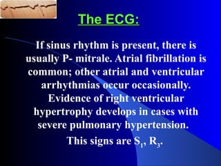 The ECG:The ECG:
If sinus rhythm is present, there is
usually P- mitrale. Atrial fibrillation is
common; other atrial and ventricular
arrhythmias occur occasionally.
Evidence of right ventricular
hypertrophy develops in cases with
severe pulmonary hypertension.
This signs are S1
, R3
.
 