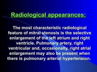 Radiological appearances:Radiological appearances:
The most characteristic radiological
feature of mitral stenosis is the selective
enlargement of the left atrium and right
ventricle. Pulmonary artery, right
ventricular and, occasionally, right atrial
enlargement may also be present when
there is pulmonary arterial hypertension.
 