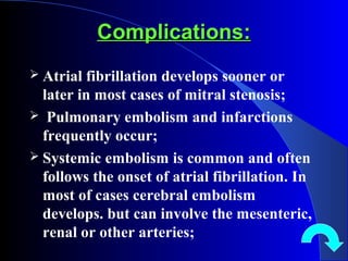 Complications:Complications:
 Atrial fibrillation develops sooner or
later in most cases of mitral stenosis;
 Pulmonary embolism and infarctions
frequently occur;
 Systemic embolism is common and often
follows the onset of atrial fibrillation. In
most of cases cerebral embolism
develops. but can involve the mesenteric,
renal or other arteries;
 