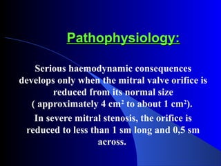 Pathophysiology:Pathophysiology:
Serious haemodynamic consequences
develops only when the mitral valve orifice is
reduced from its normal size
( approximately 4 cm2
to about 1 cm2
).
In severe mitral stenosis, the orifice is
reduced to less than 1 sm long and 0,5 sm
across.
 