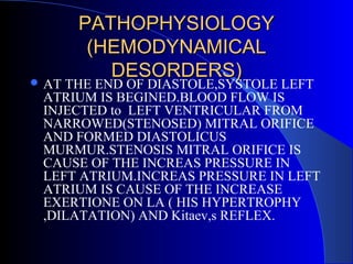 PATHOPHYSIOLOGYPATHOPHYSIOLOGY
(HEMODYNAMICAL(HEMODYNAMICAL
DESORDERS)DESORDERS) AT THE END OF DIASTOLE,SYSTOLE LEFT
ATRIUM IS BEGINED.BLOOD FLOW IS
INJECTED to LEFT VENTRICULAR FROM
NARROWED(STENOSED) MITRAL ORIFICE
AND FORMED DIASTOLICUS
MURMUR.STENOSIS MITRAL ORIFICE IS
CAUSE OF THE INCREAS PRESSURE IN
LEFT ATRIUM.INCREAS PRESSURE IN LEFT
ATRIUM IS CAUSE OF THE INCREASE
EXERTIONE ON LA ( HIS HYPERTROPHY
,DILATATION) AND Kitaev,s REFLEX.
 