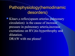 Pathophysiology(hemodinamicPathophysiology(hemodinamic
desorders)desorders)
Kitaev,s reflex(spasm arterias pulmonary
circulation) is the cause of increase
pressure in pulmonary arteria,increase
exertatione on RV,his hyperthrophy and
dilatation.
DRAW with me please!
 