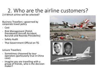 2. Who are the airline customers?
2.4 Which airline will be selected?
Business Travellers –governed by
corporate travel policy
- Cost
- Risk Management (Polish
Presidential Aircraft Accident,
Burundi and Rwanda Presidents)
- Safety Audit
- Thai Government Official on TG
Leisure Travellers
- Sometimes chosened by tour
operators (particularly true in China
case)
- Imagine you are travelling with a
group of friends, who is the decision
maker?
 