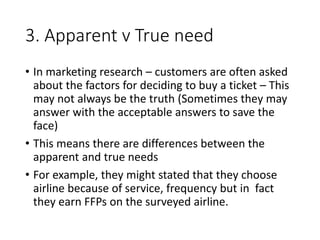 3. Apparent v True need
• In marketing research – customers are often asked
about the factors for deciding to buy a ticket – This
may not always be the truth (Sometimes they may
answer with the acceptable answers to save the
face)
• This means there are differences between the
apparent and true needs
• For example, they might stated that they choose
airline because of service, frequency but in fact
they earn FFPs on the surveyed airline.
 