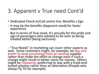 3. Apparent v True need Cont’d
• Dedicated Check-in/Call centre line: Benefits v Ego
- It may be the benefits (Apparent need) for faster
experience
- But in terms of True need, it’s actually for the pride and
ego of passengers who wanted to be seen as being
treated better (being exclusive)
- “True Needs” in marketing can cover other aspects as
well. Some customers might, for example, be lazy and
prefer to keep purchasing from an existing supplier
rather than make the effort to change even if such a
change might result in better value-for-money. Others
might be riskaverse, preferring to stay with a tried-and-
tested solution rather than an alternative (People who
always fly TG for example)
 