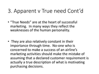 3. Apparent v True need Cont’d
• “True Needs” are at the heart of successful
marketing. In many ways they reflect the
weaknesses of the human personality.
• They are also relatively constant in their
importance through time. No-one who is
concerned to make a success of an airline’s
marketing activities should make the mistake of
assuming that a declared customer requirement is
actually a true description of what is motivating
purchasing decisions.
 
