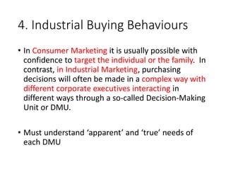 4. Industrial Buying Behaviours
• In Consumer Marketing it is usually possible with
confidence to target the individual or the family. In
contrast, in Industrial Marketing, purchasing
decisions will often be made in a complex way with
different corporate executives interacting in
different ways through a so-called Decision-Making
Unit or DMU.
• Must understand ‘apparent’ and ‘true’ needs of
each DMU
 