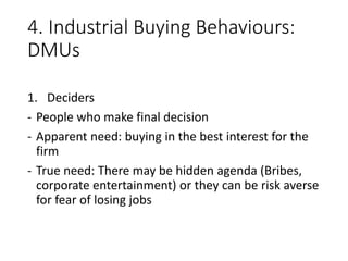 4. Industrial Buying Behaviours:
DMUs
1. Deciders
- People who make final decision
- Apparent need: buying in the best interest for the
firm
- True need: There may be hidden agenda (Bribes,
corporate entertainment) or they can be risk averse
for fear of losing jobs
 