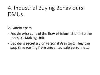4. Industrial Buying Behaviours:
DMUs
2. Gatekeepers
- People who control the flow of information into the
Decision-Making Unit.
- Decider’s secretary or Personal Assistant: They can
stop timewasting from unwanted sale person, etc.
 