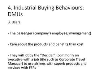 4. Industrial Buying Behaviours:
DMUs
3. Users
- The passenger (company’s employee, management)
- Care about the products and benefits than cost.
- They will lobby the “Decider” (commonly an
executive with a job title such as Corporate Travel
Manager) to use airlines with superb products and
services with FFPs
 