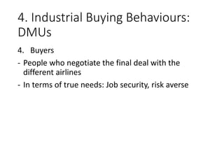 4. Industrial Buying Behaviours:
DMUs
4. Buyers
- People who negotiate the final deal with the
different airlines
- In terms of true needs: Job security, risk averse
 