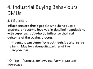 4. Industrial Buying Behaviours:
DMUs
5. Influencers
Influencers are those people who do not use a
product, or become involved in detailed negotiations
with suppliers, but who do influence the final
outcome of the buying process.
- Influencers can come from both outside and inside
a firm. May be a domestic partner of the
user/decider
- Online influencer, reviews etc. Very important
nowadays
 