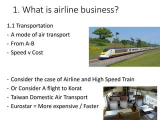 1. What is airline business?
1.1 Transportation
- A mode of air transport
- From A-B
- Speed v Cost
- Consider the case of Airline and High Speed Train
- Or Consider A flight to Korat
- Taiwan Domestic Air Transport
- Eurostar = More expensive / Faster
 