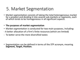 5. Market Segmentation
• Market segmentation consists of taking the total heterogeneous market
for a product and dividing it into several sub-markets or segments, each
of which tends to be homogeneous in all significant aspects.
• The purposes of market segmentation
• Market segmentation is conducted for two main purposes, including:
- A better allocation of a firm's finite resources (which are limited)
- To better serve the more diversified tastes
• Segmentation can be defined in terms of the STP acronym, meaning
Segment, Target, Position.
 