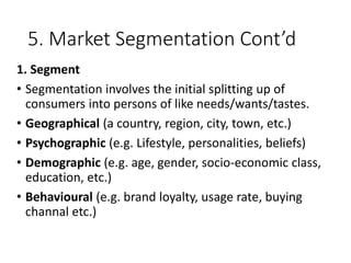 5. Market Segmentation Cont’d
1. Segment
• Segmentation involves the initial splitting up of
consumers into persons of like needs/wants/tastes.
• Geographical (a country, region, city, town, etc.)
• Psychographic (e.g. Lifestyle, personalities, beliefs)
• Demographic (e.g. age, gender, socio-economic class,
education, etc.)
• Behavioural (e.g. brand loyalty, usage rate, buying
channal etc.)
 