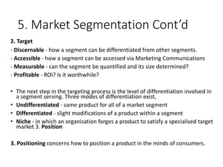 5. Market Segmentation Cont’d
2. Target
- Discernable - how a segment can be differentiated from other segments.
- Accessible - how a segment can be accessed via Marketing Communications
- Measurable - can the segment be quantified and its size determined?
- Profitable - ROI? Is it worthwhile?
• The next step in the targeting process is the level of differentiation involved in
a segment serving. Three modes of differentiation exist,
• Undifferentiated - same product for all of a market segment
• Differentiated - slight modifications of a product within a segment
• Niche - in which an organisation forges a product to satisfy a specialised target
market 3. Position
3. Positioning concerns how to position a product in the minds of consumers.
 