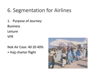 6. Segmentation for Airlines
1. Purpose of Journey:
Business
Leisure
VFR
Nok Air Case: 40 20 40%
+ Hajj charter flight
 