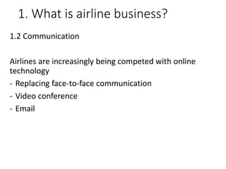 1. What is airline business?
1.2 Communication
Airlines are increasingly being competed with online
technology
- Replacing face-to-face communication
- Video conference
- Email
 