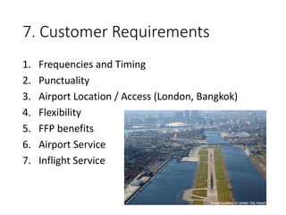 7. Customer Requirements
1. Frequencies and Timing
2. Punctuality
3. Airport Location / Access (London, Bangkok)
4. Flexibility
5. FFP benefits
6. Airport Service
7. Inflight Service
 