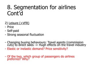 8. Segmentation for airlines
Cont’d
2) Leisure (+VFR)
- Price
- Self-paid
- Strong seasonal fluctuation
- Changing buying behaviours: Travel agents (commission
cuts) to direct sales -> Hugh effects on the travel industry
- Elastic or inelastic demand? Price sensitivity?
- Of the two, which group of passengers do airlines
preferred? Why?
 