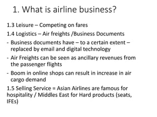 1. What is airline business?
1.3 Leisure – Competing on fares
1.4 Logistics – Air freights /Business Documents
- Business documents have – to a certain extent –
replaced by email and digital technology
- Air Freights can be seen as ancillary revenues from
the passenger flights
- Boom in online shops can result in increase in air
cargo demand
1.5 Selling Service = Asian Airlines are famous for
hospitality / Middles East for Hard products (seats,
IFEs)
 