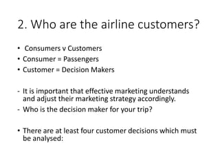 2. Who are the airline customers?
• Consumers v Customers
• Consumer = Passengers
• Customer = Decision Makers
- It is important that effective marketing understands
and adjust their marketing strategy accordingly.
- Who is the decision maker for your trip?
• There are at least four customer decisions which must
be analysed:
 