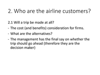2. Who are the airline customers?
2.1 Will a trip be made at all?
- The cost (and benefits) consideration for firms.
- What are the alternatives?
- The management has the final say on whether the
trip should go ahead (therefore they are the
decision maker)
 