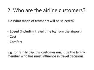 2. Who are the airline customers?
2.2 What mode of transport will be selected?
- Speed (Including travel time to/from the airport)
- Cost
- Comfort
E.g. for family trip, the customer might be the family
member who has most influence in travel decisions.
 