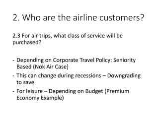 2. Who are the airline customers?
2.3 For air trips, what class of service will be
purchased?
- Depending on Corporate Travel Policy: Seniority
Based (Nok Air Case)
- This can change during recessions – Downgrading
to save
- For leisure – Depending on Budget (Premium
Economy Example)
 