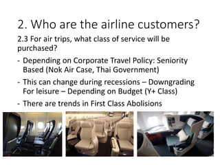 2. Who are the airline customers?
2.3 For air trips, what class of service will be
purchased?
- Depending on Corporate Travel Policy: Seniority
Based (Nok Air Case, Thai Government)
- This can change during recessions – Downgrading
For leisure – Depending on Budget (Y+ Class)
- There are trends in First Class Abolisions
 