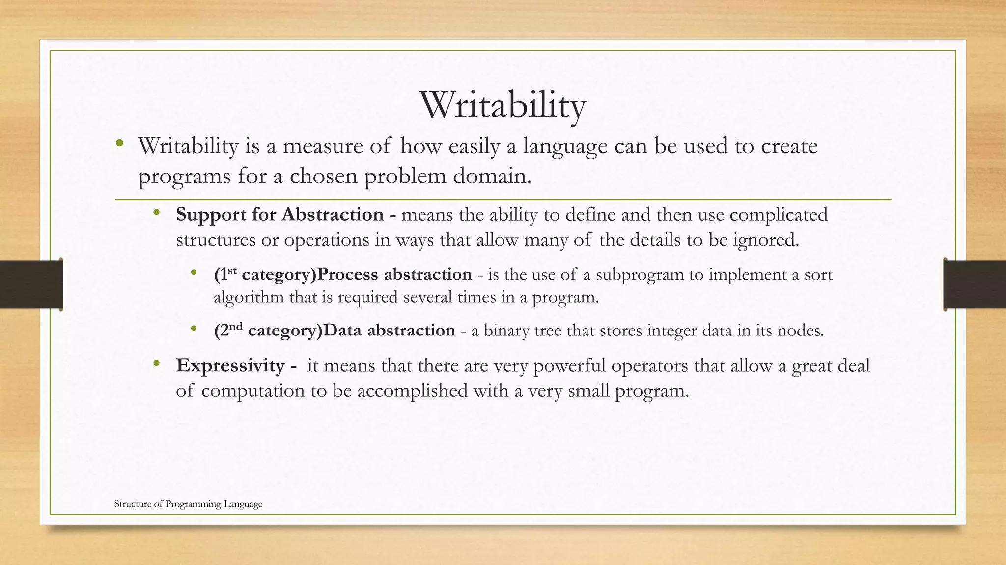Writability
• Writability is a measure of how easily a language can be used to create
programs for a chosen problem domain.
• Support for Abstraction - means the ability to define and then use complicated
structures or operations in ways that allow many of the details to be ignored.
• (1st category)Process abstraction - is the use of a subprogram to implement a sort
algorithm that is required several times in a program.
• (2nd category)Data abstraction - a binary tree that stores integer data in its nodes.
• Expressivity - it means that there are very powerful operators that allow a great deal
of computation to be accomplished with a very small program.
Structure of Programming Language
 
