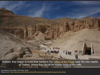 Excavations at the Valley of the Kings, Egypt
Image source: http://www.pbs.org/newshour/rundown/fifty-royal-mummies-unearthed-egypts-valley-kings/
Instead, they began to build their tombs in the Valley of the Kings, near the new captial
of Thebes, where they would be hidden away in the cliffs
 