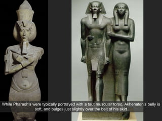 While Pharaoh’s were typically portrayed with a taut muscular torso, Akhenaten’s belly is
soft, and bulges just slightly over the belt of his skirt
 