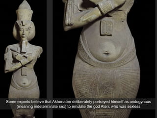 Some experts believe that Akhenaten deliberately portrayed himself as andogynous
(meaning indeterminate sex) to emulate the god Aten, who was sexless
 